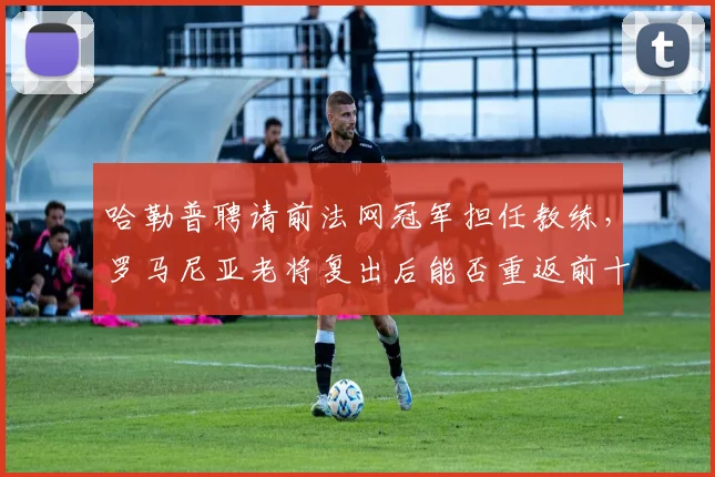哈勒普聘请前法网冠军担任教练，罗马尼亚老将复出后能否重返前十？