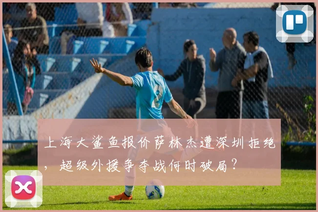 上海大鲨鱼报价萨林杰遭深圳拒绝，超级外援争夺战何时破局？