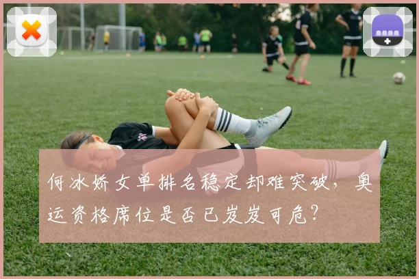 何冰娇女单排名稳定却难突破，奥运资格席位是否已岌岌可危？