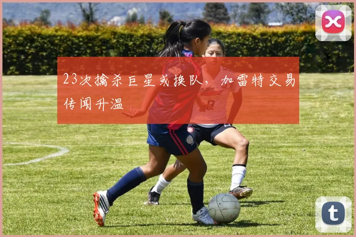 23次擒杀巨星或换队，加雷特交易传闻升温