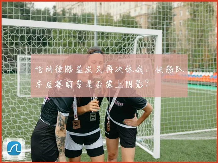 伦纳德膝盖发炎再次休战，快船队季后赛前景是否蒙上阴影？