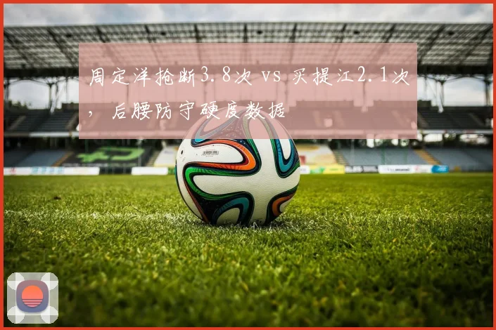 周定洋抢断3.8次 vs 买提江2.1次，后腰防守硬度数据